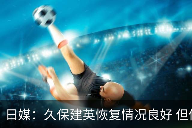 日媒：久保建英恢复情况良好 但仍或缺席与巴西的淘汰赛